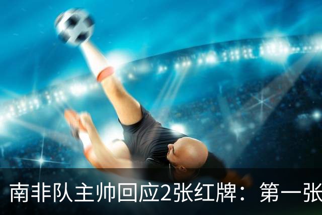 南非队主帅回应2张红牌：第一张无异议 第二张量刑过重